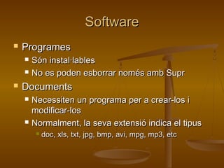 SoftwareSoftware
 ProgramesProgrames
 Són instal·lablesSón instal·lables
 No es poden esborrar només amb SuprNo es poden esborrar només amb Supr
 DocumentsDocuments
 Necessiten un programa per a crear-los iNecessiten un programa per a crear-los i
modificar-losmodificar-los
 Normalment, la seva extensió indica el tipusNormalment, la seva extensió indica el tipus
 doc, xls, txt, jpg, bmp, avi, mpg, mp3, etcdoc, xls, txt, jpg, bmp, avi, mpg, mp3, etc
 