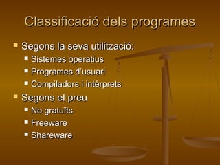 Classificació dels programesClassificació dels programes
 Segons la seva utilització:Segons la seva utilització:
 Sistemes operatiusSistemes operatius
 Programes d’usuariProgrames d’usuari
 Compiladors i intèrpretsCompiladors i intèrprets
 Segons el preuSegons el preu
 No gratuïtsNo gratuïts
 FreewareFreeware
 SharewareShareware
 