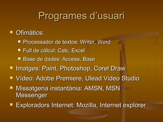 Programes d’usuariProgrames d’usuari
 Ofimàtics:Ofimàtics:
 Processador de textos: Writer, WordProcessador de textos: Writer, Word
 Full de càlcul: Calc, ExcelFull de càlcul: Calc, Excel
 Base de dades: Access, BaseBase de dades: Access, Base
 Imatges: Paint, Photoshop, Corel DrawImatges: Paint, Photoshop, Corel Draw
 Vídeo: Adobe Premiere, Ulead Video StudioVídeo: Adobe Premiere, Ulead Video Studio
 Missatgeria instantània: AMSN, MSNMissatgeria instantània: AMSN, MSN
MessengerMessenger
 Exploradors Internet: Mozilla, Internet explorerExploradors Internet: Mozilla, Internet explorer
 