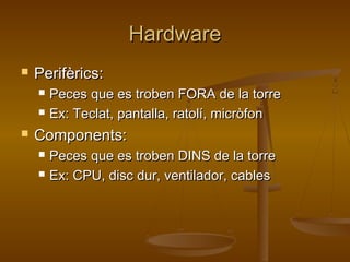 HardwareHardware
 Perifèrics:Perifèrics:
 Peces que es troben FORA de la torrePeces que es troben FORA de la torre
 Ex: Teclat, pantalla, ratolí, micròfonEx: Teclat, pantalla, ratolí, micròfon
 Components:Components:
 Peces que es troben DINS de la torrePeces que es troben DINS de la torre
 Ex: CPU, disc dur, ventilador, cablesEx: CPU, disc dur, ventilador, cables
 