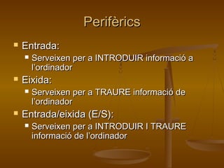 PerifèricsPerifèrics
 Entrada:Entrada:
 Serveixen per a INTRODUIR informació aServeixen per a INTRODUIR informació a
l’ordinadorl’ordinador
 Eixida:Eixida:
 Serveixen per a TRAURE informació deServeixen per a TRAURE informació de
l’ordinadorl’ordinador
 Entrada/eixida (E/S):Entrada/eixida (E/S):
 Serveixen per a INTRODUIR I TRAUREServeixen per a INTRODUIR I TRAURE
informació de l’ordinadorinformació de l’ordinador
 