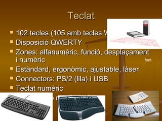 TeclatTeclat
 102 tecles (105 amb tecles Windows)102 tecles (105 amb tecles Windows)
 Disposició QWERTYDisposició QWERTY
 Zones: alfanumèric, funció, desplaçamentZones: alfanumèric, funció, desplaçament
i numèrici numèric
 Estàndard, ergonòmic, ajustable, làserEstàndard, ergonòmic, ajustable, làser
 Connectors: PS/2 (lila) i USBConnectors: PS/2 (lila) i USB
 Teclat numèricTeclat numèric
 Combinació ratolí - teclatCombinació ratolí - teclat
font
 