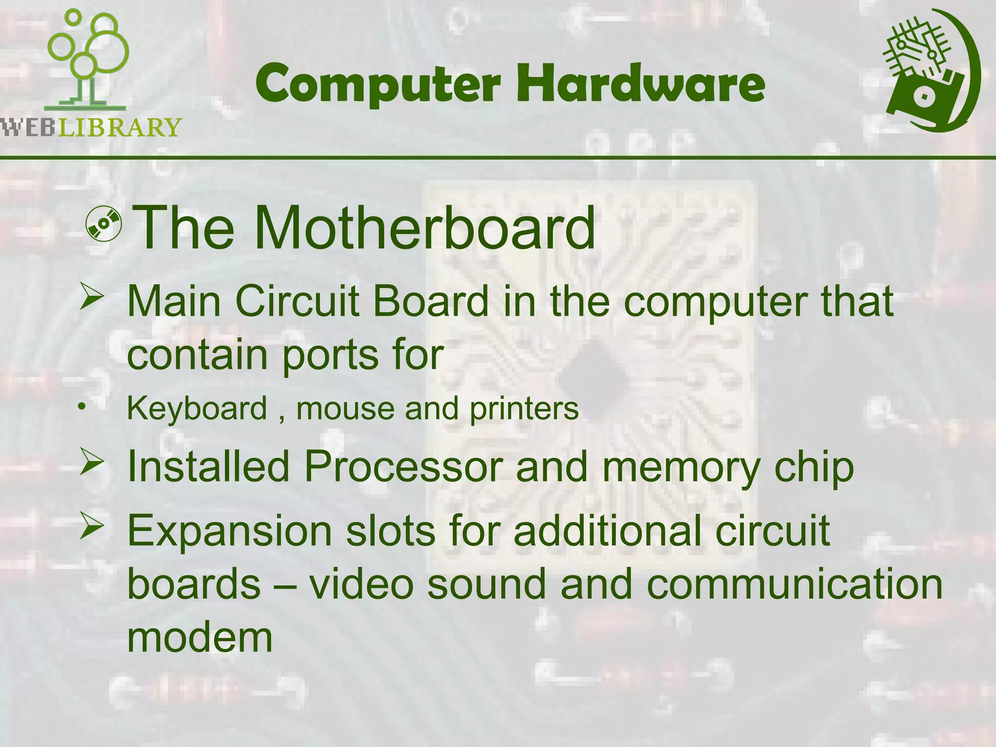 Computer Hardware
The Motherboard
 Main Circuit Board in the computer that
contain ports for
• Keyboard , mouse and printers
 Installed Processor and memory chip
 Expansion slots for additional circuit
boards – video sound and communication
modem
 