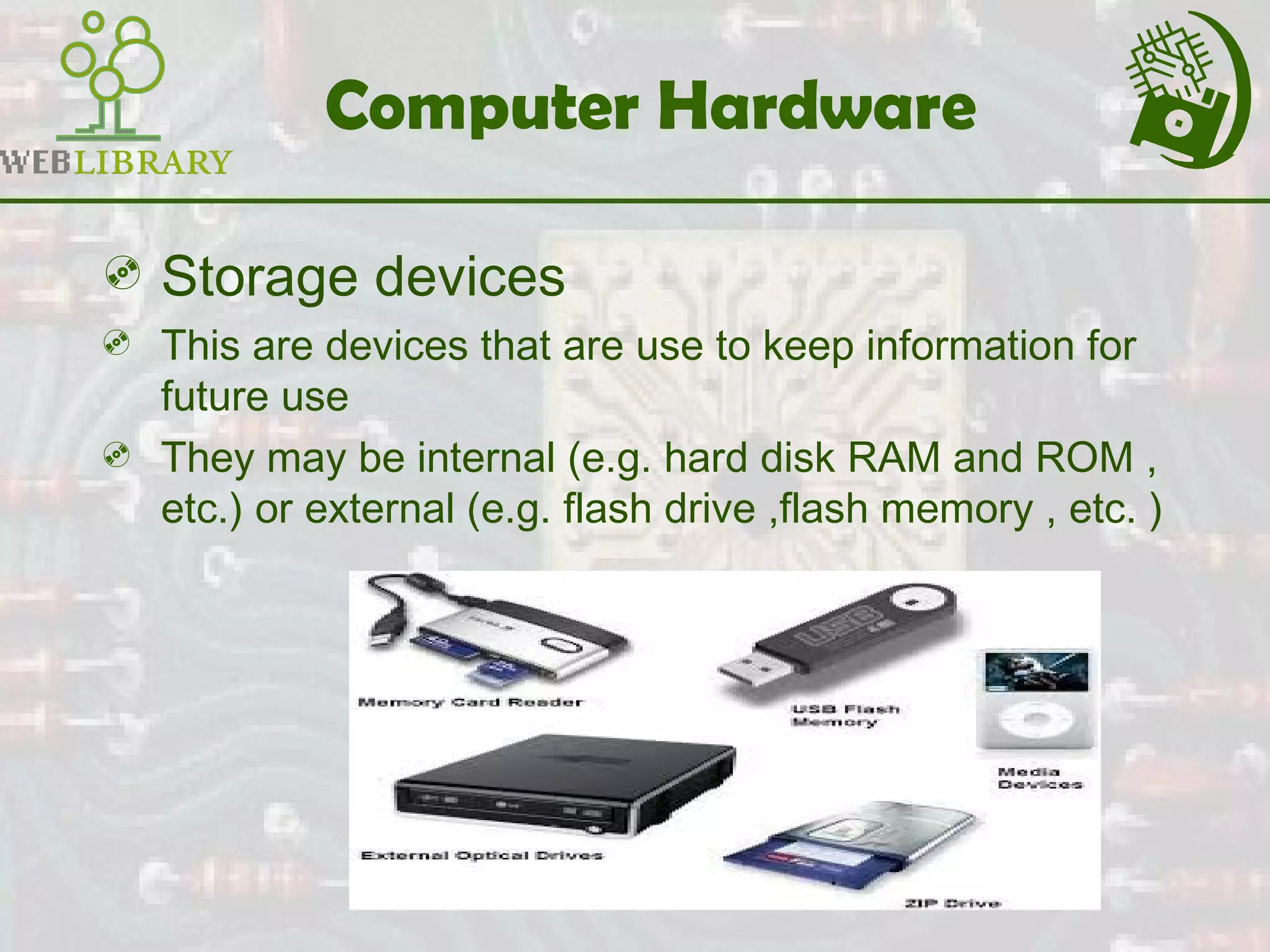 Computer Hardware
 Storage devices
 This are devices that are use to keep information for
future use
 They may be internal (e.g. hard disk RAM and ROM ,
etc.) or external (e.g. flash drive ,flash memory , etc. )
 