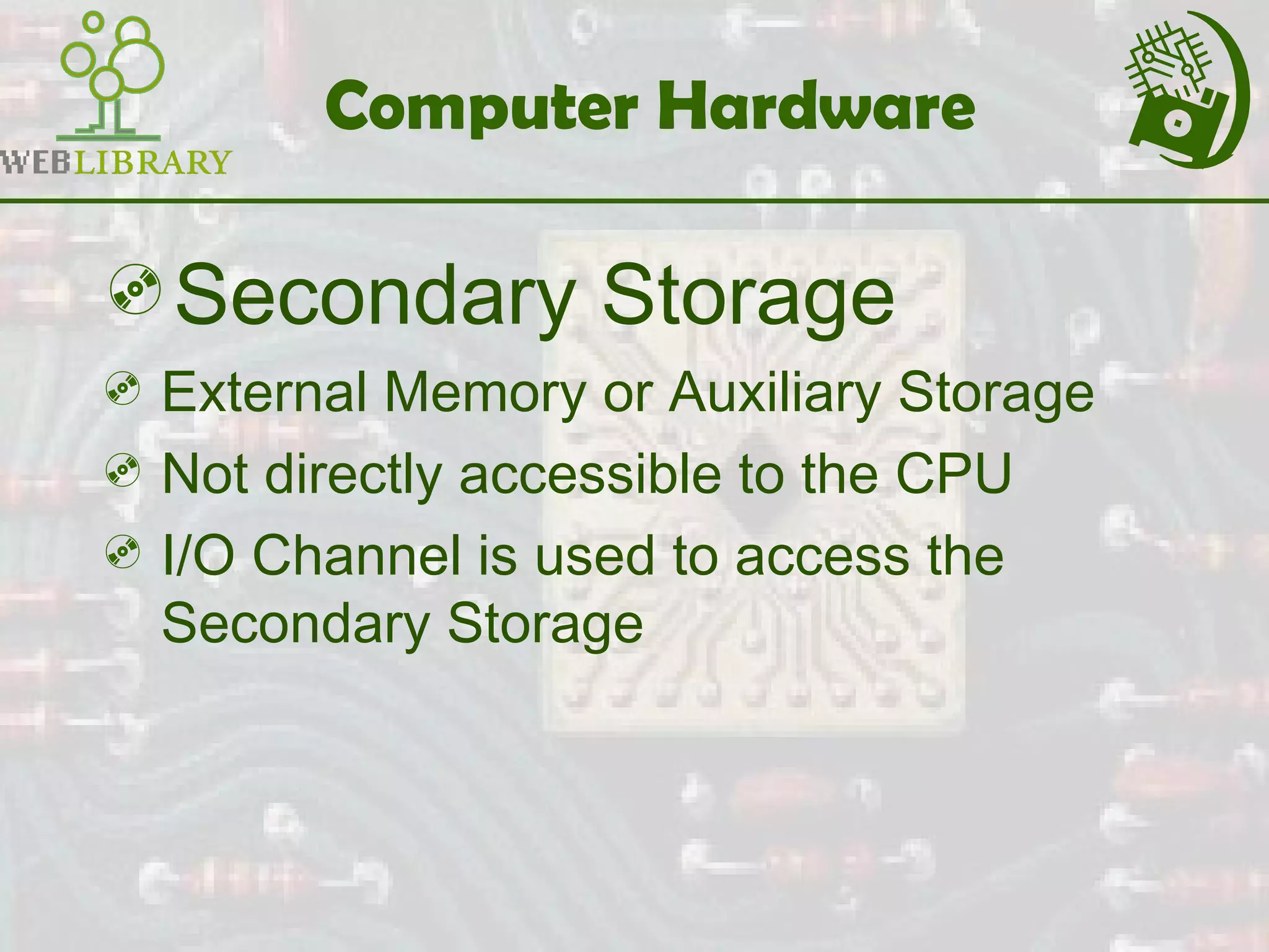 Computer Hardware
Secondary Storage
 External Memory or Auxiliary Storage
 Not directly accessible to the CPU
 I/O Channel is used to access the
Secondary Storage
 