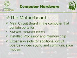 Computer Hardware
The Motherboard
 Main Circuit Board in the computer that
contain ports for
• Keyboard , mouse and printers
 Installed Processor and memory chip
 Expansion slots for additional circuit
boards – video sound and communication
modem
 