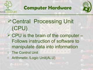 Computer Hardware
Central Processing Unit
(CPU)
 CPU is the brain of the computer –
Follows instruction of software to
manipulate data into information
o The Control Unit
o Arithmetic /Logic Unit(ALU)
 