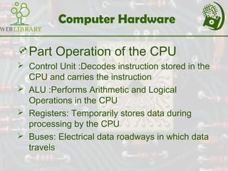 Computer Hardware
Part Operation of the CPU
 Control Unit :Decodes instruction stored in the
CPU and carries the instruction
 ALU :Performs Arithmetic and Logical
Operations in the CPU
 Registers: Temporarily stores data during
processing by the CPU
 Buses: Electrical data roadways in which data
travels
 