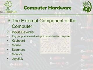 Computer Hardware
The External Component of the
Computer
 Input Devices
o Any peripheral used to input data into the computer
• Keyboard
• Mouse
• Scanners
• Monitor
• Joystick
 