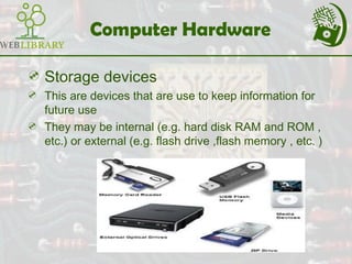 Computer Hardware
 Storage devices
 This are devices that are use to keep information for
future use
 They may be internal (e.g. hard disk RAM and ROM ,
etc.) or external (e.g. flash drive ,flash memory , etc. )
 