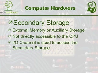 Computer Hardware
Secondary Storage
 External Memory or Auxiliary Storage
 Not directly accessible to the CPU
 I/O Channel is used to access the
Secondary Storage
 