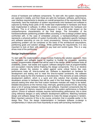 HARDWARE SOFTWARE CO-DESIGN
CONFIDENTIAL Page 10
choice of hardware and software components. To start with, the system requirements
are captured in totality, and then these are split into hardware, software, performance,
user interface requirements to develop an overall perspective of the requirements. Most
importantly, here the implication of system requirements onto hardware and software is
captured by finding those parts of the model best implemented in hardware and those
best implemented in software. In effect, the solution is partitioned into hardware and
software. This is of critical importance because it has a first order impact on the
cost/performance characteristics of the final design. The formulation of the
hardware/software partitioning problem differs according to the co-design problem being
confronted with. In the case of embedded products, a hardware/software partition
represents a physical partition of system functionality into application-specific hardware
and software executing on one (or more) processor(s). Various formulations to this
partitioning problem can be compared on the basis of the architectural assumptions,
partitioning goals and solution strategy. While partitioning the requirements, it is very
important to look at them with respect to pay load and control types. This in a way
drives most of the partitioning.
Design Implementation
To start with, the implementation phase involves finalizing the solution approach. Here
the hardware and software teams sit together to finalize the processor, operating
system, programmable chipsets that will be used in the design. While hardware looks at
availability, power, real estate and support; software designers look at programmability
and eco-system maturity before finalizing the design components. This is an iterative
process wherein the solution is vetted against some critical factors like cost-
performance trade off, time-to-market etc. Software is dependent on hardware for
development and testing and to meet the time-to-market constraints, the software
should be ready by the time hardware is manufactured. This warrants an early software
development platform, which is a quick and dirty solution that provides software
developers access to hardware that will be used in the final design. This dramatically
reduces testing time when the final custom hardware modules are ready to be tested.
Detailed discussions on the memory map, interrupts, general purpose I/O etc. also bring
about a lot of synergy between hardware and software. Important components like the
size and speed of memory required for delivering the system performance is finalized
upfront. Choice of software modules requires benchmarking performance; this is done
using reference designs or early software development platforms. Matching hardware
design and software design flow is imperative to make the design progress in tandem.
Most important outcome of this is the course correction that is possible earlier in the
design flow. Thus, the design implementation in hardware software co-design is
complementary in nature and most importantly an early self-correcting mechanism.
 