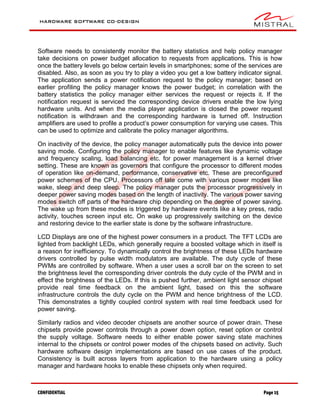 HARDWARE SOFTWARE CO-DESIGN
CONFIDENTIAL Page 15
Software needs to consistently monitor the battery statistics and help policy manager
take decisions on power budget allocation to requests from applications. This is how
once the battery levels go below certain levels in smartphones; some of the services are
disabled. Also, as soon as you try to play a video you get a low battery indicator signal.
The application sends a power notification request to the policy manager; based on
earlier profiling the policy manager knows the power budget; in correlation with the
battery statistics the policy manager either services the request or rejects it. If the
notification request is serviced the corresponding device drivers enable the low lying
hardware units. And when the media player application is closed the power request
notification is withdrawn and the corresponding hardware is turned off. Instruction
amplifiers are used to profile a product’s power consumption for varying use cases. This
can be used to optimize and calibrate the policy manager algorithms.
On inactivity of the device, the policy manager automatically puts the device into power
saving mode. Configuring the policy manager to enable features like dynamic voltage
and frequency scaling, load balancing etc. for power management is a kernel driver
setting. These are known as governors that configure the processor to different modes
of operation like on-demand, performance, conservative etc. These are preconfigured
power schemes of the CPU. Processors off late come with various power modes like
wake, sleep and deep sleep. The policy manager puts the processor progressively in
deeper power saving modes based on the length of inactivity. The various power saving
modes switch off parts of the hardware chip depending on the degree of power saving.
The wake up from these modes is triggered by hardware events like a key press, radio
activity, touches screen input etc. On wake up progressively switching on the device
and restoring device to the earlier state is done by the software infrastructure.
LCD Displays are one of the highest power consumers in a product. The TFT LCDs are
lighted from backlight LEDs, which generally require a boosted voltage which in itself is
a reason for inefficiency. To dynamically control the brightness of these LEDs hardware
drivers controlled by pulse width modulators are available. The duty cycle of these
PWMs are controlled by software. When a user uses a scroll bar on the screen to set
the brightness level the corresponding driver controls the duty cycle of the PWM and in
effect the brightness of the LEDs. If this is pushed further, ambient light sensor chipset
provide real time feedback on the ambient light, based on this the software
infrastructure controls the duty cycle on the PWM and hence brightness of the LCD.
This demonstrates a tightly coupled control system with real time feedback used for
power saving.
Similarly radios and video decoder chipsets are another source of power drain. These
chipsets provide power controls through a power down option, reset option or control
the supply voltage. Software needs to either enable power saving state machines
internal to the chipsets or control power modes of the chipsets based on activity. Such
hardware software design implementations are based on use cases of the product.
Consistency is built across layers from application to the hardware using a policy
manager and hardware hooks to enable these chipsets only when required.
 