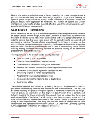 HARDWARE SOFTWARE CO-DESIGN
CONFIDENTIAL Page 17
Hence, it is seen that using hardware software co-design the power management of a
product can be effectively handled. This design approach brings in the flexibility to
optimize power usage based on activity. When consistency is achieved across the
product design; from application to hardware; the number of options and power
management features of a product manifold. Effective use of this infrastructure is a very
powerful tool for power management.
Case Study 2 – Partitioning
In this case study, we will try to illustrate the aspects of partitioning in hardware software
co-design using a product design. Radar Scan Converter is a dedicated system used to
transform the Radar inputs into a more decipherable and easily conceivable format. In
order to achieve this, the radar video signal with the azimuth has to be acquired and
processed at real-time. The rate of data acquisition at the front end is constant but the
amount of data transfer between and processing that happens in these data processing
engines varies. The Radar Scan Converter has to cater to these varying needs. This is
done by sharing the tasks effectively between the software running on an embedded
processor and dedicated hardware.
The requirements of the product can be broadly stated as:
 Front end analog video acquisition
 Data load balancing without losing information
 Data correlation between incoming data and strobes
 Effective data transfer between the various algorithms in real-time
 Distribution of the various algorithms between the data
processing engines to handle data processing
 Adaptation to varying data processing rates
 Mechanism to map the incoming data to display type
 Control from a Host
The solution approach was arrived at by dividing the product implementation into four
processes and observing the data flow and control flow as shown below. This also can
be called modeling the product to explore options of hardware and software co-design.
This will provide us information on the degree of data transfer, type of controls and
helps in finalizing the driving engines for the product. Here we realized that the driving
engines need to be of two types; i) which needs to be a data processing engine and ii) a
data interpretation and representation engine. The data processing engine was realized
using a Field Programmable Gate Array plus discrete electrical design and the data
interpretation and representation was done using RTOS (Real Time Operating System)
running application software on an embedded processor.
 