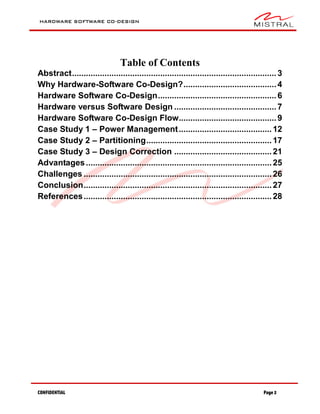 HARDWARE SOFTWARE CO-DESIGN
CONFIDENTIAL Page 2
Table of Contents
Abstract........................................................................................3
Why Hardware-Software Co-Design?........................................4
Hardware Software Co-Design...................................................6
Hardware versus Software Design ............................................7
Hardware Software Co-Design Flow..........................................9
Case Study 1 – Power Management........................................12
Case Study 2 – Partitioning......................................................17
Case Study 3 – Design Correction ..........................................21
Advantages................................................................................25
Challenges .................................................................................26
Conclusion.................................................................................27
References.................................................................................28
 