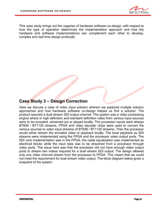 HARDWARE SOFTWARE CO-DESIGN
CONFIDENTIAL Page 21
This case study brings out the vagaries of hardware software co-design, with respect to
how the type of operation determines the implementation approach and how the
hardware and software implementations can complement each other to develop,
complex and real time design protocols.
Case Study 3 – Design Correction
Here we discuss a case of video input solution wherein we explored multiple solution
approaches and how hardware software co-design helped us find a solution. The
product required a dual stream SDI output channel. The system was a video processing
engine where in high definition and standard definition video from various input sources
were to be encoded, streamed out or played locally. The processor inputs were always
BT656 / BT1120 streams, FPGA and video decoder chips were used to convert the
various sources to video input streams of BT656 / BT1120 streams. Then the processor
would either stream the encoded video or playback locally. The local playback as SDI
streams were implemented using the FPGA and the processor video output ports. The
SDI core implementation was in the FPGA, the cable equalization was implemented as
electrical blocks while the input data was to be streamed from a processor through
video ports. The issue here was that the processor did not have enough video output
ports to stream two videos required for a dual stream SDI output. The design allowed
only one video channel stream from the processor to FPGA. This meant that we could
not meet the requirement for dual stream video output. The block diagram below gives a
snapshot of the system.
 