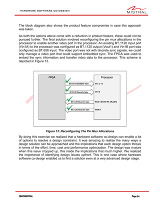 HARDWARE SOFTWARE CO-DESIGN
CONFIDENTIAL Page 24
The block diagram also shows the product feature compromise in case this approach
was taken.
As both the options above come with a reduction in product feature, these could not be
pursued further. The final solution involved reconfiguring the pin mux allocations in the
processor to enable another video port in the processor. An existing BT.1120 input port
(Vin1A) to the processor was configured as BT.1120 output (Vout1) and Vin1B port was
configured as BT.656 input. The video port was not with discrete sync signals, we could
only manage a video port that could support embedded sync. The FPGA was used to
embed the sync information and transfer video data to the processor. This scheme is
depicted in Figure 12.
Figure 13: Reconfiguring The Pin Mux Allocations
By doing this exercise we realized that a hardware software co-design can enable a lot
of options to resolve a design constraint. It was amazing to realize the many ways a
design solution can be approached and the implications that each design option throws
in terms of the effort, time, cost and performance optimization. The design was mature
when this issue cropped up, this made the implications that much higher. We realized
the importance of identifying design issues upfront. This is one case where hardware
software co-design enabled us to find a solution even at a very advanced design stage.
 