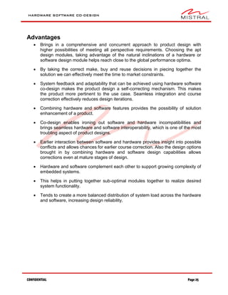 HARDWARE SOFTWARE CO-DESIGN
CONFIDENTIAL Page 25
Advantages
 Brings in a comprehensive and concurrent approach to product design with
higher possibilities of meeting all perspective requirements. Choosing the apt
design modules, taking advantage of the natural inclinations of a hardware or
software design module helps reach close to the global performance optima.
 By taking the correct make, buy and reuse decisions in piecing together the
solution we can effectively meet the time to market constraints.
 System feedback and adaptability that can be achieved using hardware software
co-design makes the product design a self-correcting mechanism. This makes
the product more pertinent to the use case. Seamless integration and course
correction effectively reduces design iterations.
 Combining hardware and software features provides the possibility of solution
enhancement of a product.
 Co-design enables ironing out software and hardware incompatibilities and
brings seamless hardware and software interoperability, which is one of the most
troubling aspect of product designs.
 Earlier interaction between software and hardware provides insight into possible
conflicts and allows chances for earlier course correction. Also the design options
brought in by combining hardware and software design capabilities allows
corrections even at mature stages of design.
 Hardware and software complement each other to support growing complexity of
embedded systems.
 This helps in putting together sub-optimal modules together to realize desired
system functionality.
 Tends to create a more balanced distribution of system load across the hardware
and software, increasing design reliability.
 