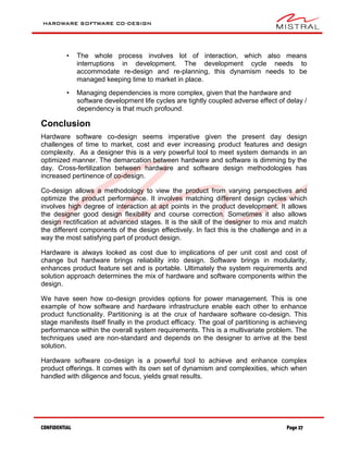 HARDWARE SOFTWARE CO-DESIGN
CONFIDENTIAL Page 27
• The whole process involves lot of interaction, which also means
interruptions in development. The development cycle needs to
accommodate re-design and re-planning, this dynamism needs to be
managed keeping time to market in place.
• Managing dependencies is more complex, given that the hardware and
software development life cycles are tightly coupled adverse effect of delay /
dependency is that much profound.
Conclusion
Hardware software co-design seems imperative given the present day design
challenges of time to market, cost and ever increasing product features and design
complexity. As a designer this is a very powerful tool to meet system demands in an
optimized manner. The demarcation between hardware and software is dimming by the
day. Cross-fertilization between hardware and software design methodologies has
increased pertinence of co-design.
Co-design allows a methodology to view the product from varying perspectives and
optimize the product performance. It involves matching different design cycles which
involves high degree of interaction at apt points in the product development. It allows
the designer good design flexibility and course correction. Sometimes it also allows
design rectification at advanced stages. It is the skill of the designer to mix and match
the different components of the design effectively. In fact this is the challenge and in a
way the most satisfying part of product design.
Hardware is always looked as cost due to implications of per unit cost and cost of
change but hardware brings reliability into design. Software brings in modularity,
enhances product feature set and is portable. Ultimately the system requirements and
solution approach determines the mix of hardware and software components within the
design.
We have seen how co-design provides options for power management. This is one
example of how software and hardware infrastructure enable each other to enhance
product functionality. Partitioning is at the crux of hardware software co-design. This
stage manifests itself finally in the product efficacy. The goal of partitioning is achieving
performance within the overall system requirements. This is a multivariate problem. The
techniques used are non-standard and depends on the designer to arrive at the best
solution.
Hardware software co-design is a powerful tool to achieve and enhance complex
product offerings. It comes with its own set of dynamism and complexities, which when
handled with diligence and focus, yields great results.
 