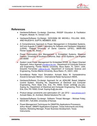 HARDWARE SOFTWARE CO-DESIGN
CONFIDENTIAL Page 28
References
 Hardware/Software Co-design Overview, RASSP Education & Facilitation
Program, Module 14, Version 3.00
 Hardware/Software Co-Design, GIOVANNI DE MICHELI, FELLOW, IEEE,
AND RAJESH K. GUPTA, MEMBER, IEEE
 A Comprehensive Approach to Power Management in Embedded Systems,
Antˆonio Augusto Fr¨ohlich, Laboratory for Software and Hardware Integration
(LISHA), Federal University of Santa Catarina (UFSC), 88040-900
Florian´opolis, SC, Brazil
 Power Optimization and Management in Embedded Systems, Massoud
Pedram, University of Southern California, Dept. of EE-Systems, Los Angeles
CA 90089
 System Level Power Management for Embedded RTOS: An Object Oriented
Approach, Ankur Agarwal ankur@cse.fau.edu,, Department of Computer Science
and Engineering, Florida Atlantic University, Boca Raton, FL 33431, USA;
Eduardo Fernandez ed@cse.fau.edu, Department of Computer Science and
Engineering, Florida Atlantic University, Boca Raton, FL 33431, USA
 Surveillance Radar Input Simulation; Avinash Babu M, Venkatakrishna
Araveti & Samyeer Metrani – International Radar Symposium INDIA.
 Hardware/Software Co-design Approach for an ADALINE Based Adaptive
Control System, Shouling He, Department of Electrical and Computer
Engineering, Penn State Erie, Erie, PA 16563, Email: sxh63@ psu.edu;
Xuping Xu, Department of Electrical and Computer Engineering, Penn State
Erie, Erie, PA 16563, Email: Xuping-Xu@ psu.edu
 Product design constraints and optimization (01 Jan 2012 – www.ednasia.com);
Avinash Babu, Sr. Architect, Mistral Solutions Pvt. Ltd.
 Hardware/Software Co-design: Software Thread Manager - Michael Finley,
EECS 891, Fall 2004, University of Kansas
 Power-Management Techniques for OMAP35x Applications Processors;
Arthur Musah, OMAP3 Applications Engineer, Texas Instruments and Andy
Dykstra, Marketing Manager, Power Business Development, Texas
Instruments.
 