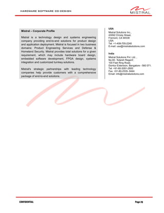 HARDWARE SOFTWARE CO-DESIGN
CONFIDENTIAL Page 29
Mistral – Corporate Profile
Mistral is a technology design and systems engineering
company providing end-to-end solutions for product design
and application deployment. Mistral is focused in two business
domains: Product Engineering Services and Defense &
Homeland Security. Mistral provides total solutions for a given
requirement, which may include hardware board design,
embedded software development, FPGA design, systems
integration and customized turnkey solutions.
Mistral's strategic partnerships with leading technology
companies help provide customers with a comprehensive
package of end-to-end solutions.
USA
Mistral Solutions Inc.,
43092 Christy Street,
Fremont, CA 94538
USA
Tel: +1-408-705-2240
E-mail: usa@mistralsolutions.com
India
Mistral Solutions Pvt. Ltd. ,
No.60, 'Adarsh Regent',
100 Feet Ring Road,
Domlur Extension, Bangalore - 560 071.
Tel: +91-80-3091-2600
Fax: +91-80-2535- 6444
Email: info@mistralsolutions.com
 