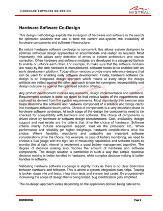 HARDWARE SOFTWARE CO-DESIGN
CONFIDENTIAL Page 6
Hardware Software Co-Design
This design methodology exploits the synergism of hardware and software in the search
for optimized solutions that use at best the current eco-system, the availability of
hardware components and software infrastructure.
By nature hardware software co-design is concurrent; this allows system designers to
optimize individual design approaches to accommodate and realign as required. Most
importantly, this allows early detection of errors in system architecture and course
correction. Often hardware and software modules are developed in a staggered fashion
to enable or unblock each other. For example, to make sure that the software modules
are ready by the time hardware is manufactured, software needs to be enabled with an
early development platform. Today silicon vendors provide many reference designs that
can be used for enabling early software development. Finally, hardware software co-
design is an integrated design approach which means at every stage the design
artifacts are vetted against the other approach to look for synergism, incompatibility and
design outcome as against the optimized solution offering.
Any product development involves requirements, design implementation and validation.
Requirements capture is done top down so that various facets of the requirements are
captured as derived from the system requirements. Most importantly this exercise also
helps determine the software and hardware component of a solution and brings clarity
into hardware-software touch points. Choice of components is a very important phase in
hardware software co-design. At each stage of the design the components need to be
checked for compatibility with hardware and software. The choice of components is
driven either by hardware or software design considerations. Cost, availability, design
support and real estate are the criteria that drive the choice of hardware. Software
criteria mainly include eco-system support, load on the processor etc.. When
performance and reliability get higher weightage, hardware considerations drive the
choice. Where flexibility, modularity and portability are important software
considerations drive the choice. For example, in case of battery monitoring, we need to
choose a fuel gauge with the right set of measuring capabilities and software needs to
monitor this at right interval to implement a good battery management algorithm. The
degree of decision making also decides the amount of hardware and software
components. The design solution is partitioned in such a way that simple repetitive
decision making is better handled in hardware, while complex decision making is better
handles in software.
Validating hardware software co-design is slightly tricky as there is no clear distinction
between hardware and software. This is where a system integration plan helps. Testing
is broken down into unit tests, integration tests and system test cases. By progressively
increasing the scope of design that is being tested, bug identification gets simplified.
The co-design approach varies depending on the application domain being catered to.
 