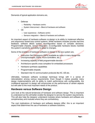 HARDWARE SOFTWARE CO-DESIGN
CONFIDENTIAL Page 7
Demands of typical application domains are,
• Defense
o Reliability – Hardware centric
o System Interconnect – Blend of hardware and software
• CE
o User experience – Software centric
o Sensors integration – Blend of hardware and software
An important aspect of hardware software co-design is its ability to implement effective
and responsive closed loop control systems. While hardware modules provide real time
feedback, software allows system reconfiguration based on complex decisions.
Programmable chipsets, sensor integration, re-configurable hardware blocks manifold
the system’s sensitivity and ability to adapt to changes.
Some of the enablers of hardware software co-design in the eco system are,
• Instruction Set Processors (ISPs) available as cores in many design kits
(microprocessors, DSPs, micro-controllers, etc.)
• Increasing capacity of field programmable devices
• Architecture specific cross compilers for embedded processors
• Hardware synthesis capabilities
• Programmable chipsets
• Standard inter IC communication protocols like IIC, I2S etc.
Ultimately, hardware software co-design technique brings with it a sense of
rationalization among various requirements. Even though it makes possible many
design implementations with its ability to match performance with configurability, the
multilateral approach to design will compromise on the performance of certain aspects
but will cater to the most important needs of the product.
Hardware versus Software Design
Let’s look at the natural tendencies of hardware and software design. This is important
to understand as this will better enable the designer to service the system requirements.
This will also help the designer understand modules where hardware and software are
complimentary and modules where they are contradictory.
The cost implications of hardware and software designs differ; this is an important
aspect that determines the use of hardware or software solutions.
 