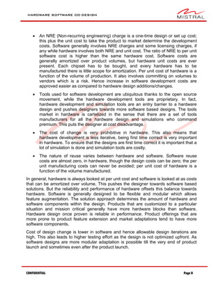 HARDWARE SOFTWARE CO-DESIGN
CONFIDENTIAL Page 8
 An NRE (Non-recurring engineering) charge is a one-time design or set up cost;
this plus the unit cost to take the product to market determine the development
costs. Software generally involves NRE charges and some licensing charges, if
any while hardware involves both NRE and unit cost. The ratio of NRE to per unit
software cost is higher than the same hardware cost. Software costs are
generally amortized over product volumes, but hardware unit costs are ever
present. Each chipset has to be bought, and every hardware has to be
manufactured there is little scope for amortization. Per unit cost of hardware is a
function of the volume of production. It also involves committing on volumes to
vendors which is a risk. Hence increase in software development costs are
approved easier as compared to hardware design additions/changes.
 Tools used for software development are ubiquitous thanks to the open source
movement, while the hardware development tools are proprietary. In fact,
hardware development and simulation tools are an entry barrier to a hardware
design and pushes designers towards more software based designs. The tools
market in hardware is cartelized in the sense that there are a set of tools
manufacturers for all the hardware design and simulations who command
premium. This puts the designer at cost disadvantage.
 The cost of change is very prohibitive in hardware. This also means that
hardware development is less iterative, being first time correct is very important
in hardware. To ensure that the designs are first time correct it is important that a
lot of simulation is done and simulation tools are costly.
 The nature of reuse varies between hardware and software. Software reuse
costs are almost zero, in hardware, though the design costs can be zero; the per
unit manufacturing costs can never be avoided; per unit cost of hardware is a
function of the volume manufactured.
In general, hardware is always looked at per unit cost and software is looked at as costs
that can be amortized over volume. This pushes the designer towards software based
solutions. But the reliability and performance of hardware offsets this balance towards
hardware. Software is generally designed to be flexible and modular which allows
feature augmentation. The solution approach determines the amount of hardware and
software components within the design. Products that are customized to a particular
situation and mission critical generally have more hardware blocks than software.
Hardware design once proven is reliable in performance. Product offerings that are
more prone to product feature extension and market adaptations tend to have more
software components.
Cost of design change is lower in software and hence allowable design iterations are
high. This also leads to higher testing effort as the design is not optimized upfront. As
software designs are more modular adaptation is possible till the very end of product
launch and sometimes even after the product launch.
 