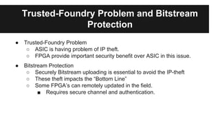 Trusted-Foundry Problem and Bitstream
Protection
● Trusted-Foundry Problem
○ ASIC is having problem of IP theft.
○ FPGA provide important security benefit over ASIC in this issue.
● Bitstream Protection
○ Securely Bitstream uploading is essential to avoid the IP-theft
○ These theft impacts the “Bottom Line”
○ Some FPGA’s can remotely updated in the field.
■ Requires secure channel and authentication.
 
