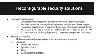 Reconfigurable security solutions
● Life-cycle management
○ Configuration management stores software with version numbers.
○ Any new version is thoroughly tested before assignment of new version.
○ Control on development environment and tools can support accountability.
○ Alternative is to build a custom set of trusted tools for security critical HW.
○ A critical function of life-cycle protection ensure that o/p is not malicious.
● Secure Architecture
○ FPGA provides self-protected security mechanism at a low cost.
○ Examples
■ Memory Protection
■ Spatial Isolation
■ Tags
■ Secure Communication
 