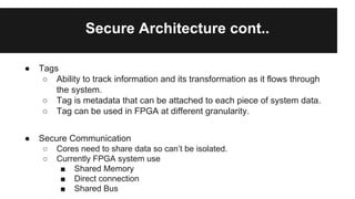 Secure Architecture cont..
● Tags
○ Ability to track information and its transformation as it flows through
the system.
○ Tag is metadata that can be attached to each piece of system data.
○ Tag can be used in FPGA at different granularity.
● Secure Communication
○ Cores need to share data so can’t be isolated.
○ Currently FPGA system use
■ Shared Memory
■ Direct connection
■ Shared Bus
 