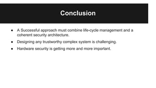 Conclusion
● A Successful approach must combine life-cycle management and a
coherent security architecture.
● Designing any trustworthy complex system is challenging.
● Hardware security is getting more and more important.
 