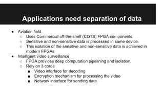 Applications need separation of data
● Aviation field.
○ Uses Commercial off-the-shelf (COTS) FPGA components.
○ Sensitive and non-sensitive data is processed in same device.
○ This isolation of the sensitive and non-sensitive data is achieved in
modern FPGAs
● Intelligent video surveillance
○ FPGA provides deep computation pipelining and isolation.
○ Rely on 3 cores
■ Video interface for decoding
■ Encryption mechanism for processing the video
■ Network interface for sending data.
 
