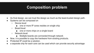 Composition problem
● As final design, we can trust the design as much as the least-trusted design path.
● Systems can be composed on
○ Device level
■ one or more IP cores resides on single chip
○ Board level
■ one or more chips on a single board
○ Network level
■ Multiple boards are connected through network
● Now, it is possible to copy the hardware from existing products.
● Protected IP could be a solution.
● a separate chip for each core can be used which can provide security advantage
 