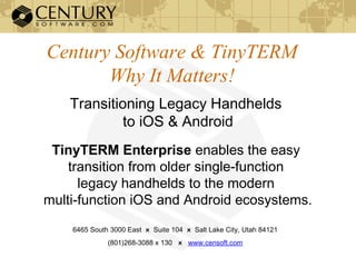 Century Software & TinyTERM
Why It Matters!
Transitioning Legacy Handhelds
to iOS & Android
TinyTERM Enterprise enables the easy
transition from older single-function
legacy handhelds to the modern
multi-function iOS and Android ecosystems.
6465 South 3000 East ӿ Suite 104 ӿ Salt Lake City, Utah 84121
(801)268-3088 x 130 ӿ www.censoft.com
 