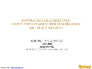 SHIFTING MOBILE LANDSCAPES:
             HOW PLATFORMS AND CONSUMER BEHAVIOR
                      WILL SHAPE mHEALTH



                                   CHIA HWU CEO, QUBOP INC.
                                           @CHIAH
                                          @QUBOPINC
                               MIHEALTH, BARCELONA, MAY 25, 2012




MAY 25, 2012 - WWW.QUBOP.COM
 
