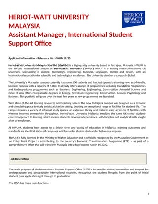 HERIOT-WATT UNIVERSITY
MALAYSIA
Assistant Manager, International Student
Support Office
Applicant Information – Reference No. HWUM17/15
Heriot-Watt University Malaysia Sdn Bhd (HWUM) is a high quality university based in Putrajaya, Malaysia. HWUM is
the second international campus of Heriot-Watt University (“HWU”) which is a leading research-intensive UK
university, specialising in science, technology, engineering, business, languages, textiles and design, with an
international reputation for scientific and technological excellence. The University also has a campus in Dubai.
The University’s Malaysian campus currently has some 500 students and has just opened a stunning new, eco-friendly,
lakeside campus with a capacity of 4,000. It already offers a range of programmes including Foundation Programmes
and Undergraduate programmes such as Business, Engineering, Engineering, Construction, Actuarial Science and
more. It also offers Postgraduate degrees in Energy, Petroleum Engineering, Construction, Business Psychology and
Business. This portfolio will grow over the next few years as new programmes are launched.
With state-of-the-art learning resources and teaching spaces, the new Putrajaya campus was designed as a dynamic
and stimulating place to study amidst a lakeside setting, boasting an exceptional range of facilities for student life. The
campus houses a variety of informal study spaces, an extensive library and features easy access to IT facilities with
wireless Internet connectivity throughout. Heriot-Watt University Malaysia employs the same UK-styled student-
centred approach to learning, which means, students develop independence, self-discipline and analytical skills sought
after by employers.
At HWUM, students have access to a British style and quality of education in Malaysia. Learning outcomes and
standards are identical across all campuses which enables students to transfer between campuses.
HWUM is fully licensed by the Ministry of Higher Education and is officially recognised by the Malaysian Government as
an Entry Point Project – contributing to the country's Economic Transformation Programme (ETP) – as part of a
comprehensive effort that will transform Malaysia into a high-income nation by 2020.
Job Description
The main purpose of the International Student Support Office (ISSO) is to provide advice; information and support for
undergraduate and postgraduate international students, throughout the student lifecycle, from the point of initial
student pass application right through to graduation.
The ISSO has three main functions:
1
 