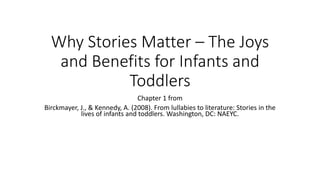 Why Stories Matter – The Joys
and Benefits for Infants and
Toddlers
Chapter 1 from
Birckmayer, J., & Kennedy, A. (2008). From lullabies to literature: Stories in the
lives of infants and toddlers. Washington, DC: NAEYC.
 