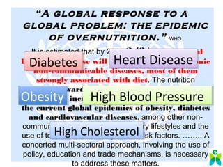 “A global response to a
global problem: the epidemic
of overnutrition.” WHO
It is estimated that by 2020 2/3rds
of the global
burden of disease will be attributable to chronic
non-communicable diseases, most of them
strongly associated with diet. The nutrition
transition towards refined foods, foods of animal
origin, and increased fats plays a major role in
the current global epidemics of obesity, diabetes
and cardiovascular diseases, among other non-
communicable conditions. Sedentary lifestyles and the
use of tobacco are also significant risk factors. …….. A
concerted multi-sectoral approach, involving the use of
policy, education and trade mechanisms, is necessary
to address these matters.
DiabetesDiabetes
High Blood PressureHigh Blood Pressure
High CholesterolHigh Cholesterol
Heart DiseaseHeart Disease
ObesityObesity
 
