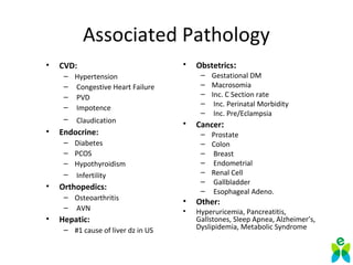 Associated Pathology
• CVD:
– Hypertension
– Congestive Heart Failure
– PVD
– Impotence
– Claudication
• Endocrine:
– Diabetes
– PCOS
– Hypothyroidism
– Infertility
• Orthopedics:
– Osteoarthritis
– AVN
• Hepatic:
– #1 cause of liver dz in US
• Obstetrics:
– Gestational DM
– Macrosomia
– Inc. C Section rate
– Inc. Perinatal Morbidity
– Inc. Pre/Eclampsia
• Cancer:
– Prostate
– Colon
– Breast
– Endometrial
– Renal Cell
– Gallbladder
– Esophageal Adeno.
• Other:
• Hyperuricemia, Pancreatitis,
Gallstones, Sleep Apnea, Alzheimer’s,
Dyslipidemia, Metabolic Syndrome
 