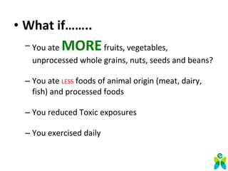 • What if……..
– You ate MOREfruits, vegetables,
unprocessed whole grains, nuts, seeds and beans?
– You ate LESS foods of animal origin (meat, dairy,
fish) and processed foods
– You reduced Toxic exposures
– You exercised daily
 
