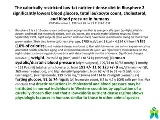 The calorically restricted low-fat nutrient-dense diet in Biosphere 2
significantly lowers blood glucose, total leukocyte count, cholesterol,
and blood pressure in humans
PNAS December 1, 1992 vol. 89 no. 23 11533-11537
• Biosphere 2 is a 3.15-acre space containing an ecosystem that is energetically open (sunlight, electric
power, and heat) but materially closed, with air, water, and organic material being recycled. Since
September 1991, eight subjects (four women and four men) have been sealed inside, living on food crops
grown within. Their diet, low in calories (average, 1780 kcal/day; 1 kcal = 4.184 kJ), low in fat
(10% of calories), and nutrient-dense, conforms to that which in numerous animal experiments has
promoted health, retarded aging, and extended maximum life span. We report here medical data on the
eight subjects, comparing preclosure data with data through 6 months of closure. Significant changes
included: (i) weight, 74 to 62 kg (men) and 61 to 54 kg (women); (ii) mean
systolic/diastolic blood pressure (eight subjects), 109/74 to 89/58 mmHg (1 mmHg
= 133 Pa); (iii) total serum cholesterol, from 191 +/- 11 to 123 +/- 9 mg/dl (mean +/- SD;
36% mean reduction), and high density lipoprotein, from 62 +/- 8 to 38 +/- 5 (risk ratio
unchanged); (iv) triglyceride, 139 to 96 mg/dl (men) and 114 to 78 mg/dl (women); (v)
fasting glucose, 92 to 74 mg/dl; (vi) leukocyte count, 6.7 to 4.7 x 10(9) cells per liter. We
conclude that drastic reductions in cholesterol and blood pressure may be
instituted in normal individuals in Western countries by application of a
carefully chosen diet and that a low-calorie nutrient-dense regime shows
physiologic features in humans similar to those in other animal species.
 