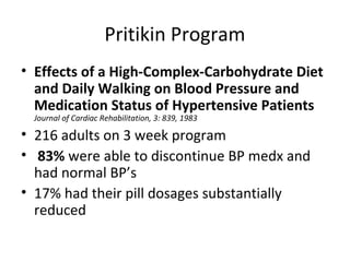 Pritikin Program
• Effects of a High-Complex-Carbohydrate Diet
and Daily Walking on Blood Pressure and
Medication Status of Hypertensive Patients
Journal of Cardiac Rehabilitation, 3: 839, 1983
• 216 adults on 3 week program
• 83% were able to discontinue BP medx and
had normal BP’s
• 17% had their pill dosages substantially
reduced
 