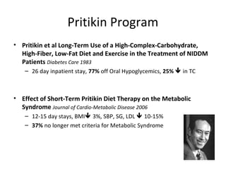 Pritikin Program
• Pritikin et al Long-Term Use of a High-Complex-Carbohydrate,
High-Fiber, Low-Fat Diet and Exercise in the Treatment of NIDDM
Patients Diabetes Care 1983
– 26 day inpatient stay, 77% off Oral Hypoglycemics, 25%  in TC
• Effect of Short-Term Pritikin Diet Therapy on the Metabolic
Syndrome Journal of Cardio-Metabolic Disease 2006
– 12-15 day stays, BMI 3%, SBP, SG, LDL  10-15%
– 37% no longer met criteria for Metabolic Syndrome
 