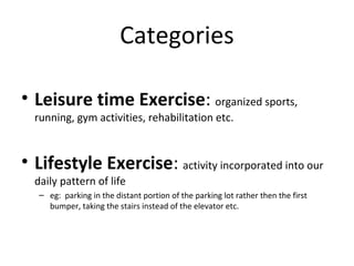 Categories
• Leisure time Exercise: organized sports,
running, gym activities, rehabilitation etc.
• Lifestyle Exercise: activity incorporated into our
daily pattern of life
– eg: parking in the distant portion of the parking lot rather then the first
bumper, taking the stairs instead of the elevator etc.
 