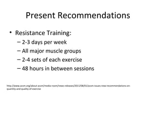 Present Recommendations
• Resistance Training:
– 2-3 days per week
– All major muscle groups
– 2-4 sets of each exercise
– 48 hours in between sessions
http://www.acsm.org/about-acsm/media-room/news-releases/2011/08/01/acsm-issues-new-recommendations-on-
quantity-and-quality-of-exercise
 