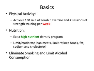 Basics
• Physical Activity:
– Achieve 150 min of aerobic exercise and 2 sessions of
strength training per week
• Nutrition:
– Eat a high nutrient density program
– Limit/moderate lean meats, limit refined foods, fat,
sodium and cholesterol
• Eliminate Smoking and Limit Alcohol
Consumption
 