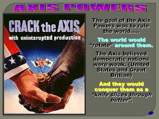 The goal of the Axis
Powers was to rule
   the world…..
   The world would
“rotate” around them.
  The Axis believed
 democratic nations
 were weak. (United
  States and Great
       Britian)
  And they would
 conquer them as a
“knife slices through
       butter”.
 