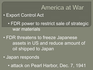 • Export Control Act
  • FDR power to restrict sale of strategic
     war materials
• FDR threatens to freeze Japanese
    assets in US and reduce amount of
    oil shipped to Japan
• Japan responds
  • attack on Pearl Harbor, Dec. 7, 1941
 