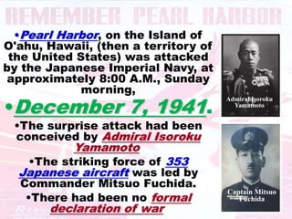 •Pearl Harbor, on the Island of
O'ahu, Hawaii, (then a territory of
 the United States) was attacked
by the Japanese Imperial Navy, at
 approximately 8:00 A.M., Sunday
             morning,
•December 7, 1941.
                                      Admiral Isoroku
                                        Yamamoto


 •The surprise attack had been
 conceived by Admiral Isoroku
           Yamamoto.
    •The striking force of 353
  Japanese aircraft was led by
  Commander Mitsuo Fuchida.
   •There had been no formal
                                      Captain Mitsuo
                                         Fuchida
       declaration of war.
 